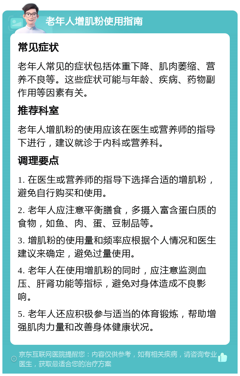 老年人增肌粉使用指南 常见症状 老年人常见的症状包括体重下降、肌肉萎缩、营养不良等。这些症状可能与年龄、疾病、药物副作用等因素有关。 推荐科室 老年人增肌粉的使用应该在医生或营养师的指导下进行，建议就诊于内科或营养科。 调理要点 1. 在医生或营养师的指导下选择合适的增肌粉，避免自行购买和使用。 2. 老年人应注意平衡膳食，多摄入富含蛋白质的食物，如鱼、肉、蛋、豆制品等。 3. 增肌粉的使用量和频率应根据个人情况和医生建议来确定，避免过量使用。 4. 老年人在使用增肌粉的同时，应注意监测血压、肝肾功能等指标，避免对身体造成不良影响。 5. 老年人还应积极参与适当的体育锻炼，帮助增强肌肉力量和改善身体健康状况。