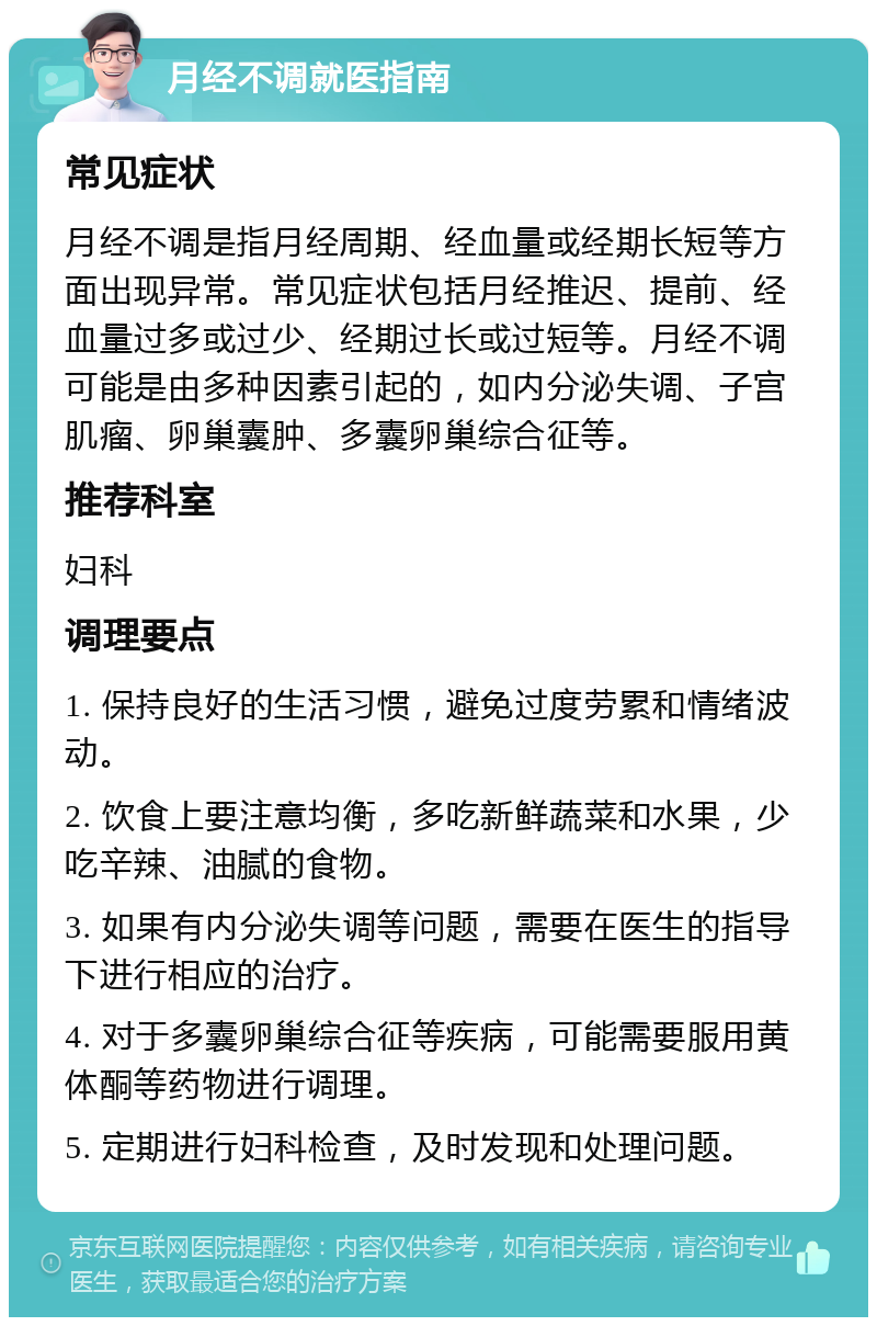 月经不调就医指南 常见症状 月经不调是指月经周期、经血量或经期长短等方面出现异常。常见症状包括月经推迟、提前、经血量过多或过少、经期过长或过短等。月经不调可能是由多种因素引起的，如内分泌失调、子宫肌瘤、卵巢囊肿、多囊卵巢综合征等。 推荐科室 妇科 调理要点 1. 保持良好的生活习惯，避免过度劳累和情绪波动。 2. 饮食上要注意均衡，多吃新鲜蔬菜和水果，少吃辛辣、油腻的食物。 3. 如果有内分泌失调等问题，需要在医生的指导下进行相应的治疗。 4. 对于多囊卵巢综合征等疾病，可能需要服用黄体酮等药物进行调理。 5. 定期进行妇科检查，及时发现和处理问题。