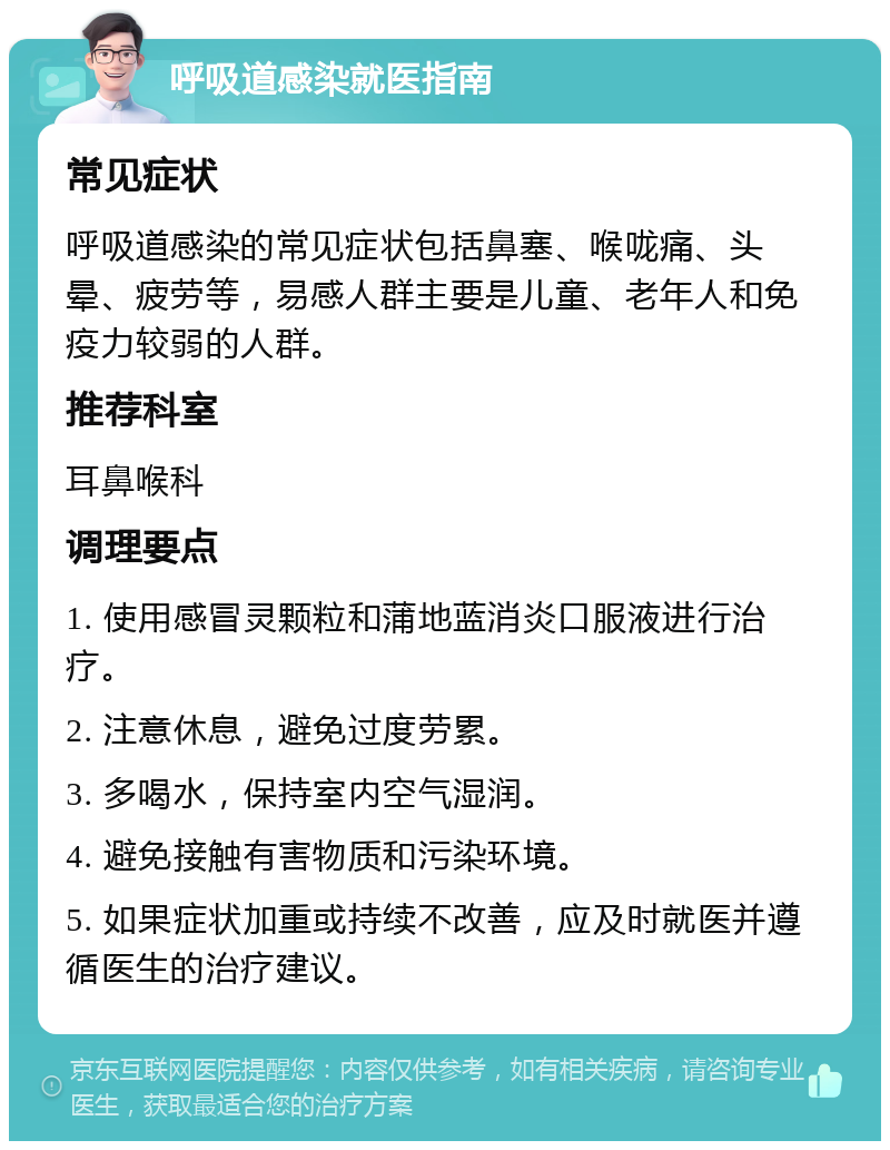 呼吸道感染就医指南 常见症状 呼吸道感染的常见症状包括鼻塞、喉咙痛、头晕、疲劳等，易感人群主要是儿童、老年人和免疫力较弱的人群。 推荐科室 耳鼻喉科 调理要点 1. 使用感冒灵颗粒和蒲地蓝消炎口服液进行治疗。 2. 注意休息，避免过度劳累。 3. 多喝水，保持室内空气湿润。 4. 避免接触有害物质和污染环境。 5. 如果症状加重或持续不改善，应及时就医并遵循医生的治疗建议。