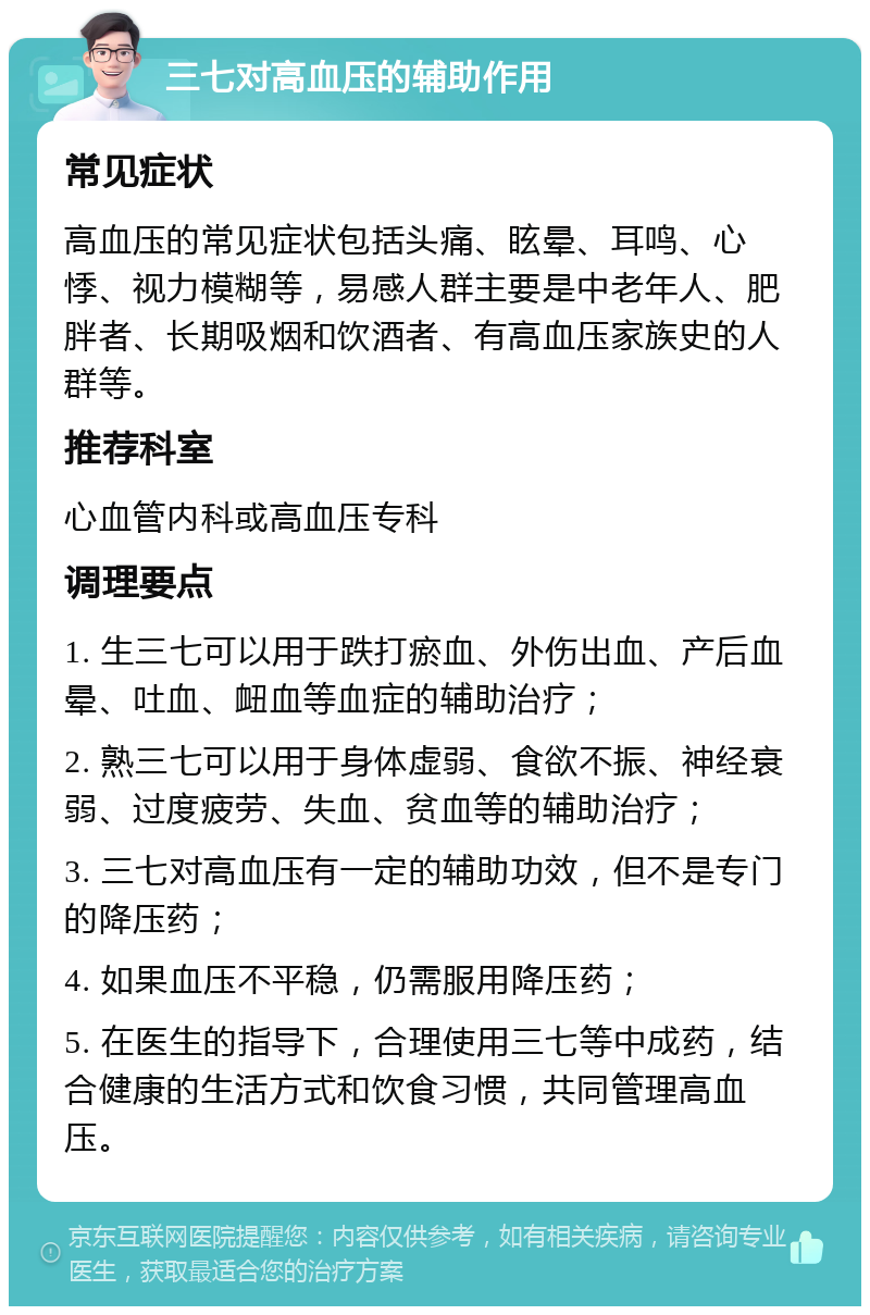 三七对高血压的辅助作用 常见症状 高血压的常见症状包括头痛、眩晕、耳鸣、心悸、视力模糊等，易感人群主要是中老年人、肥胖者、长期吸烟和饮酒者、有高血压家族史的人群等。 推荐科室 心血管内科或高血压专科 调理要点 1. 生三七可以用于跌打瘀血、外伤出血、产后血晕、吐血、衄血等血症的辅助治疗； 2. 熟三七可以用于身体虚弱、食欲不振、神经衰弱、过度疲劳、失血、贫血等的辅助治疗； 3. 三七对高血压有一定的辅助功效，但不是专门的降压药； 4. 如果血压不平稳，仍需服用降压药； 5. 在医生的指导下，合理使用三七等中成药，结合健康的生活方式和饮食习惯，共同管理高血压。