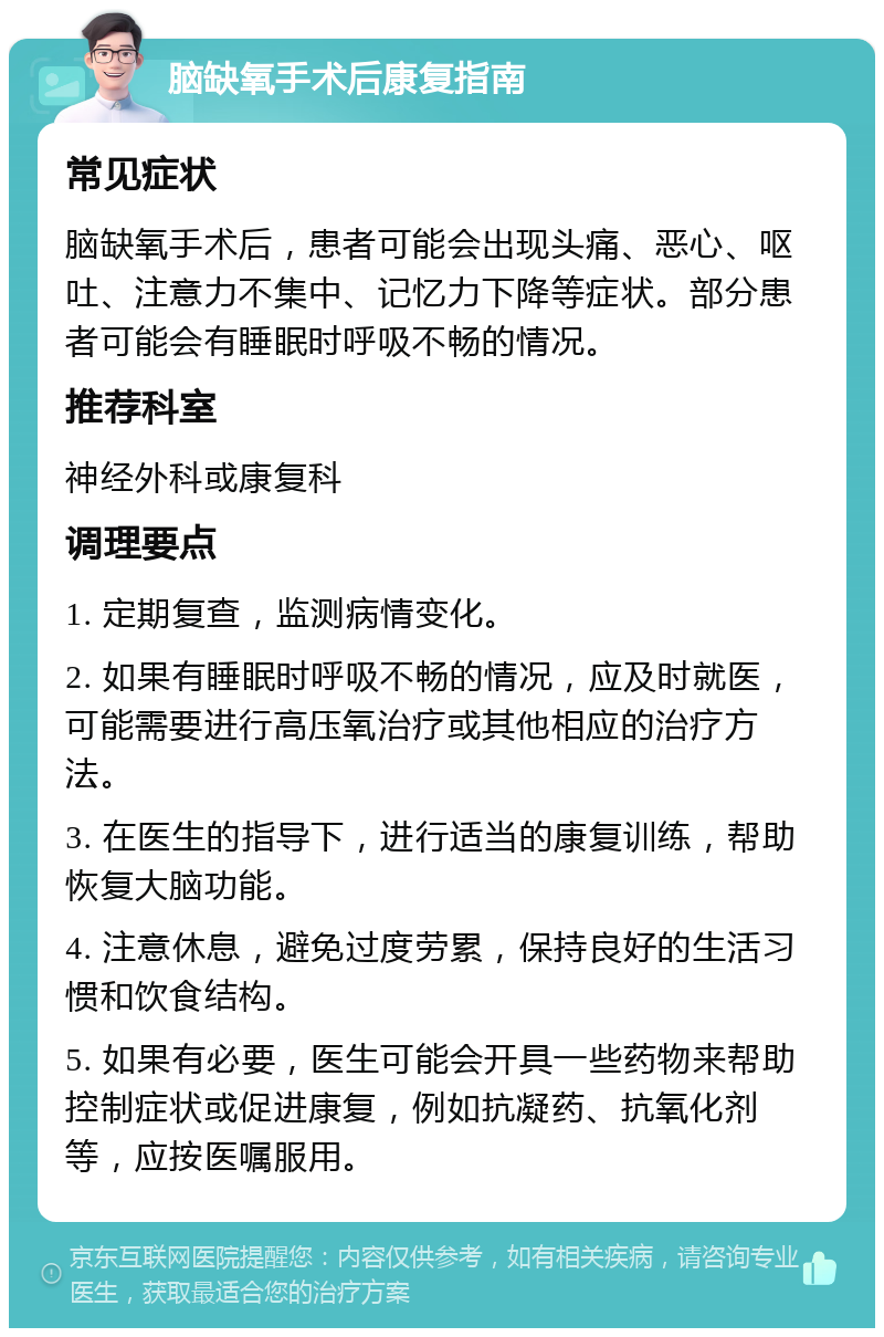 脑缺氧手术后康复指南 常见症状 脑缺氧手术后，患者可能会出现头痛、恶心、呕吐、注意力不集中、记忆力下降等症状。部分患者可能会有睡眠时呼吸不畅的情况。 推荐科室 神经外科或康复科 调理要点 1. 定期复查，监测病情变化。 2. 如果有睡眠时呼吸不畅的情况，应及时就医，可能需要进行高压氧治疗或其他相应的治疗方法。 3. 在医生的指导下，进行适当的康复训练，帮助恢复大脑功能。 4. 注意休息，避免过度劳累，保持良好的生活习惯和饮食结构。 5. 如果有必要，医生可能会开具一些药物来帮助控制症状或促进康复，例如抗凝药、抗氧化剂等，应按医嘱服用。