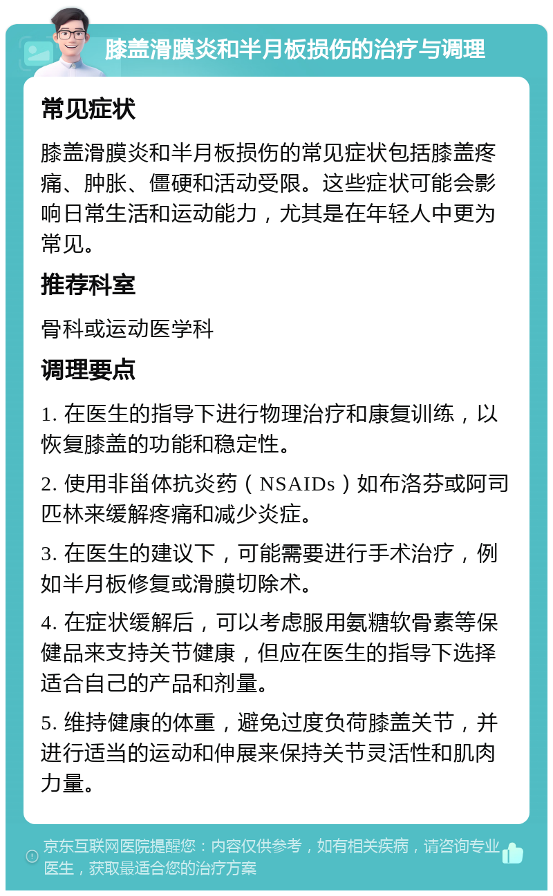 膝盖滑膜炎和半月板损伤的治疗与调理 常见症状 膝盖滑膜炎和半月板损伤的常见症状包括膝盖疼痛、肿胀、僵硬和活动受限。这些症状可能会影响日常生活和运动能力，尤其是在年轻人中更为常见。 推荐科室 骨科或运动医学科 调理要点 1. 在医生的指导下进行物理治疗和康复训练，以恢复膝盖的功能和稳定性。 2. 使用非甾体抗炎药（NSAIDs）如布洛芬或阿司匹林来缓解疼痛和减少炎症。 3. 在医生的建议下，可能需要进行手术治疗，例如半月板修复或滑膜切除术。 4. 在症状缓解后，可以考虑服用氨糖软骨素等保健品来支持关节健康，但应在医生的指导下选择适合自己的产品和剂量。 5. 维持健康的体重，避免过度负荷膝盖关节，并进行适当的运动和伸展来保持关节灵活性和肌肉力量。