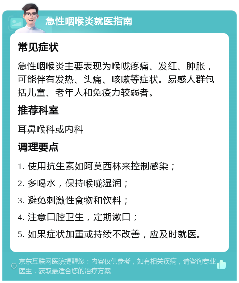 急性咽喉炎就医指南 常见症状 急性咽喉炎主要表现为喉咙疼痛、发红、肿胀，可能伴有发热、头痛、咳嗽等症状。易感人群包括儿童、老年人和免疫力较弱者。 推荐科室 耳鼻喉科或内科 调理要点 1. 使用抗生素如阿莫西林来控制感染； 2. 多喝水，保持喉咙湿润； 3. 避免刺激性食物和饮料； 4. 注意口腔卫生，定期漱口； 5. 如果症状加重或持续不改善，应及时就医。