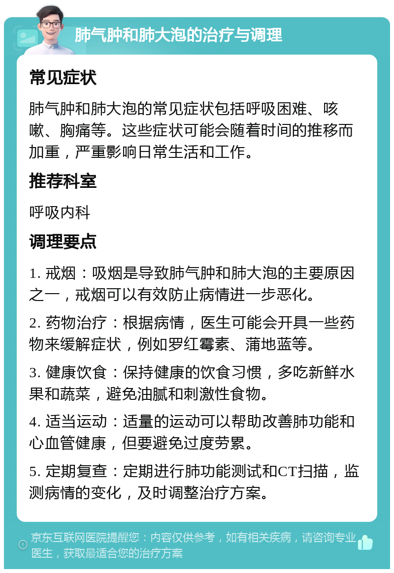 肺气肿和肺大泡的治疗与调理 常见症状 肺气肿和肺大泡的常见症状包括呼吸困难、咳嗽、胸痛等。这些症状可能会随着时间的推移而加重，严重影响日常生活和工作。 推荐科室 呼吸内科 调理要点 1. 戒烟：吸烟是导致肺气肿和肺大泡的主要原因之一，戒烟可以有效防止病情进一步恶化。 2. 药物治疗：根据病情，医生可能会开具一些药物来缓解症状，例如罗红霉素、蒲地蓝等。 3. 健康饮食：保持健康的饮食习惯，多吃新鲜水果和蔬菜，避免油腻和刺激性食物。 4. 适当运动：适量的运动可以帮助改善肺功能和心血管健康，但要避免过度劳累。 5. 定期复查：定期进行肺功能测试和CT扫描，监测病情的变化，及时调整治疗方案。