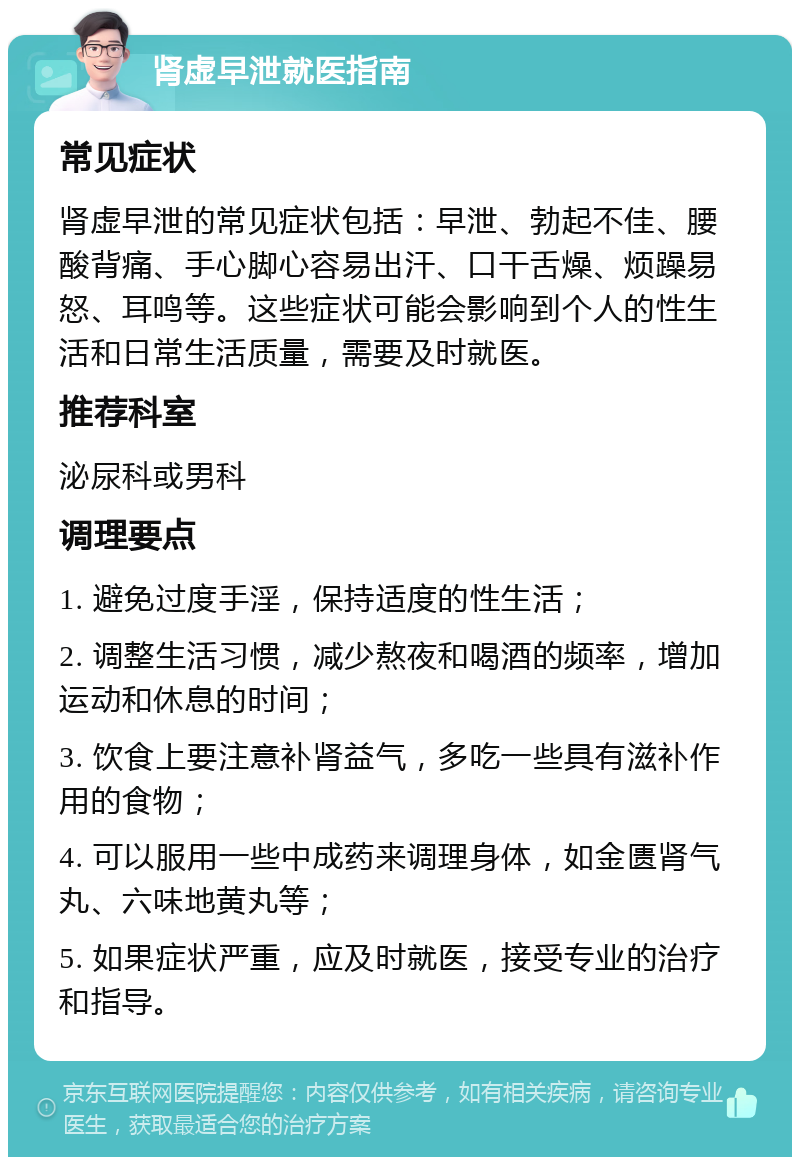 肾虚早泄就医指南 常见症状 肾虚早泄的常见症状包括：早泄、勃起不佳、腰酸背痛、手心脚心容易出汗、口干舌燥、烦躁易怒、耳鸣等。这些症状可能会影响到个人的性生活和日常生活质量，需要及时就医。 推荐科室 泌尿科或男科 调理要点 1. 避免过度手淫，保持适度的性生活； 2. 调整生活习惯，减少熬夜和喝酒的频率，增加运动和休息的时间； 3. 饮食上要注意补肾益气，多吃一些具有滋补作用的食物； 4. 可以服用一些中成药来调理身体，如金匮肾气丸、六味地黄丸等； 5. 如果症状严重，应及时就医，接受专业的治疗和指导。