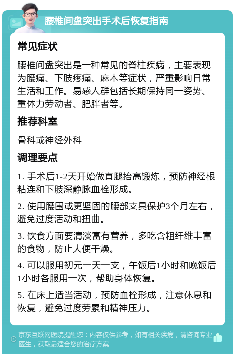 腰椎间盘突出手术后恢复指南 常见症状 腰椎间盘突出是一种常见的脊柱疾病，主要表现为腰痛、下肢疼痛、麻木等症状，严重影响日常生活和工作。易感人群包括长期保持同一姿势、重体力劳动者、肥胖者等。 推荐科室 骨科或神经外科 调理要点 1. 手术后1-2天开始做直腿抬高锻炼，预防神经根粘连和下肢深静脉血栓形成。 2. 使用腰围或更坚固的腰部支具保护3个月左右，避免过度活动和扭曲。 3. 饮食方面要清淡富有营养，多吃含粗纤维丰富的食物，防止大便干燥。 4. 可以服用初元一天一支，午饭后1小时和晚饭后1小时各服用一次，帮助身体恢复。 5. 在床上适当活动，预防血栓形成，注意休息和恢复，避免过度劳累和精神压力。