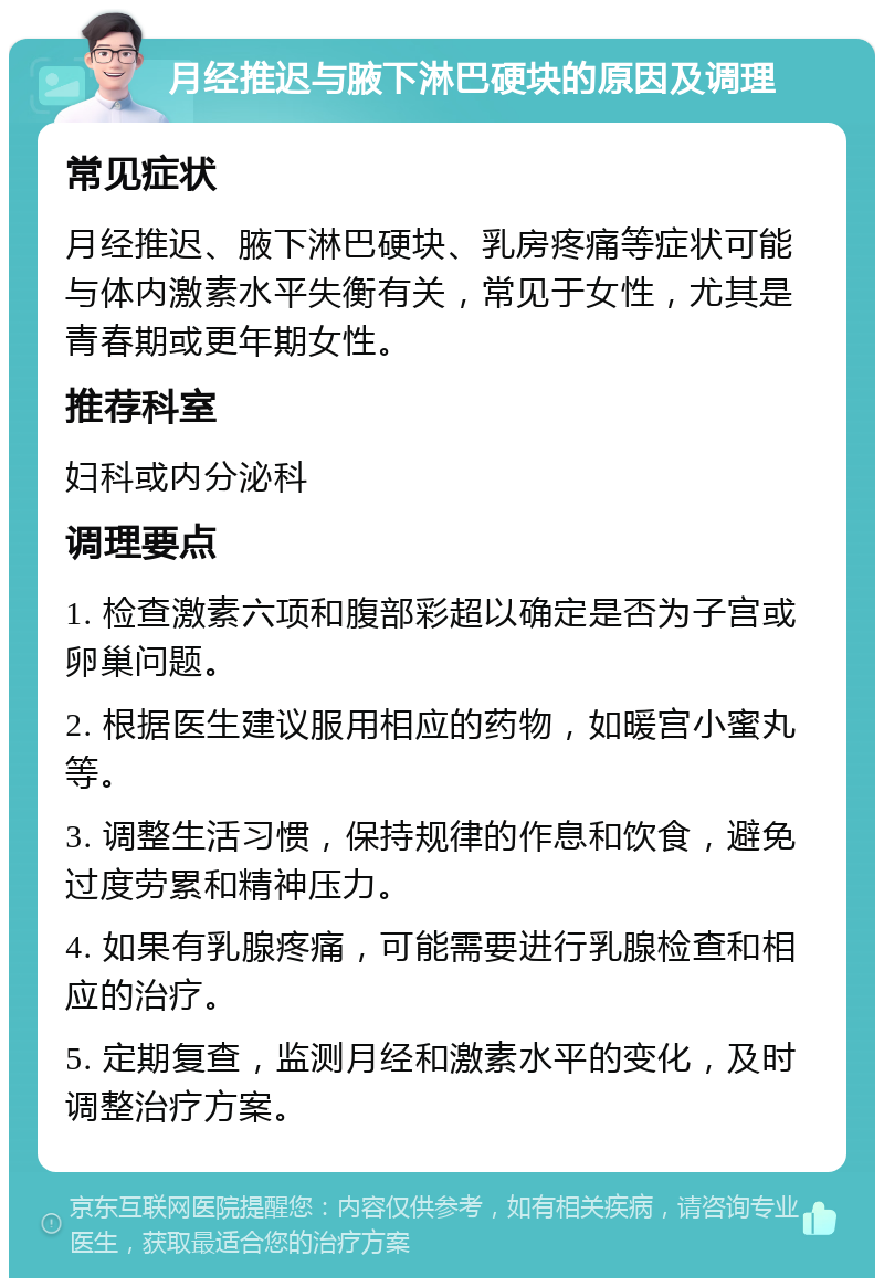 月经推迟与腋下淋巴硬块的原因及调理 常见症状 月经推迟、腋下淋巴硬块、乳房疼痛等症状可能与体内激素水平失衡有关，常见于女性，尤其是青春期或更年期女性。 推荐科室 妇科或内分泌科 调理要点 1. 检查激素六项和腹部彩超以确定是否为子宫或卵巢问题。 2. 根据医生建议服用相应的药物，如暖宫小蜜丸等。 3. 调整生活习惯，保持规律的作息和饮食，避免过度劳累和精神压力。 4. 如果有乳腺疼痛，可能需要进行乳腺检查和相应的治疗。 5. 定期复查，监测月经和激素水平的变化，及时调整治疗方案。