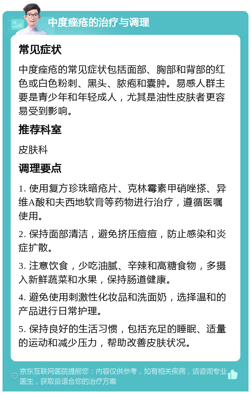 中度痤疮的治疗与调理 常见症状 中度痤疮的常见症状包括面部、胸部和背部的红色或白色粉刺、黑头、脓疱和囊肿。易感人群主要是青少年和年轻成人，尤其是油性皮肤者更容易受到影响。 推荐科室 皮肤科 调理要点 1. 使用复方珍珠暗疮片、克林霉素甲硝唑搽、异维A酸和夫西地软膏等药物进行治疗，遵循医嘱使用。 2. 保持面部清洁，避免挤压痘痘，防止感染和炎症扩散。 3. 注意饮食，少吃油腻、辛辣和高糖食物，多摄入新鲜蔬菜和水果，保持肠道健康。 4. 避免使用刺激性化妆品和洗面奶，选择温和的产品进行日常护理。 5. 保持良好的生活习惯，包括充足的睡眠、适量的运动和减少压力，帮助改善皮肤状况。