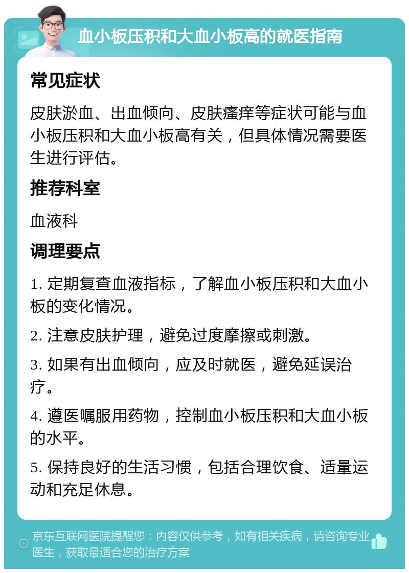 血小板压积和大血小板高的就医指南 常见症状 皮肤淤血、出血倾向、皮肤瘙痒等症状可能与血小板压积和大血小板高有关，但具体情况需要医生进行评估。 推荐科室 血液科 调理要点 1. 定期复查血液指标，了解血小板压积和大血小板的变化情况。 2. 注意皮肤护理，避免过度摩擦或刺激。 3. 如果有出血倾向，应及时就医，避免延误治疗。 4. 遵医嘱服用药物，控制血小板压积和大血小板的水平。 5. 保持良好的生活习惯，包括合理饮食、适量运动和充足休息。