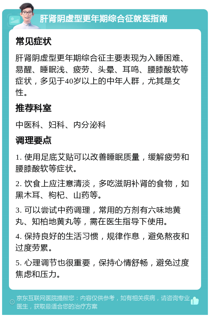 肝肾阴虚型更年期综合征就医指南 常见症状 肝肾阴虚型更年期综合征主要表现为入睡困难、易醒、睡眠浅、疲劳、头晕、耳鸣、腰膝酸软等症状，多见于40岁以上的中年人群，尤其是女性。 推荐科室 中医科、妇科、内分泌科 调理要点 1. 使用足底艾贴可以改善睡眠质量，缓解疲劳和腰膝酸软等症状。 2. 饮食上应注意清淡，多吃滋阴补肾的食物，如黑木耳、枸杞、山药等。 3. 可以尝试中药调理，常用的方剂有六味地黄丸、知柏地黄丸等，需在医生指导下使用。 4. 保持良好的生活习惯，规律作息，避免熬夜和过度劳累。 5. 心理调节也很重要，保持心情舒畅，避免过度焦虑和压力。