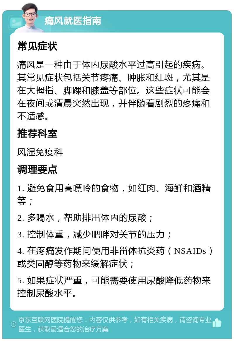 痛风就医指南 常见症状 痛风是一种由于体内尿酸水平过高引起的疾病。其常见症状包括关节疼痛、肿胀和红斑，尤其是在大拇指、脚踝和膝盖等部位。这些症状可能会在夜间或清晨突然出现，并伴随着剧烈的疼痛和不适感。 推荐科室 风湿免疫科 调理要点 1. 避免食用高嘌呤的食物，如红肉、海鲜和酒精等； 2. 多喝水，帮助排出体内的尿酸； 3. 控制体重，减少肥胖对关节的压力； 4. 在疼痛发作期间使用非甾体抗炎药（NSAIDs）或类固醇等药物来缓解症状； 5. 如果症状严重，可能需要使用尿酸降低药物来控制尿酸水平。