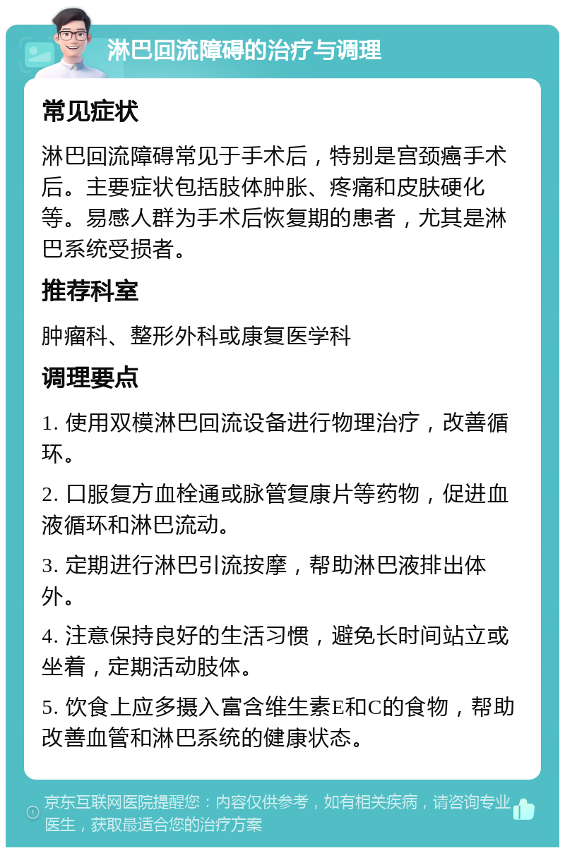 淋巴回流障碍的治疗与调理 常见症状 淋巴回流障碍常见于手术后，特别是宫颈癌手术后。主要症状包括肢体肿胀、疼痛和皮肤硬化等。易感人群为手术后恢复期的患者，尤其是淋巴系统受损者。 推荐科室 肿瘤科、整形外科或康复医学科 调理要点 1. 使用双模淋巴回流设备进行物理治疗，改善循环。 2. 口服复方血栓通或脉管复康片等药物，促进血液循环和淋巴流动。 3. 定期进行淋巴引流按摩，帮助淋巴液排出体外。 4. 注意保持良好的生活习惯，避免长时间站立或坐着，定期活动肢体。 5. 饮食上应多摄入富含维生素E和C的食物，帮助改善血管和淋巴系统的健康状态。