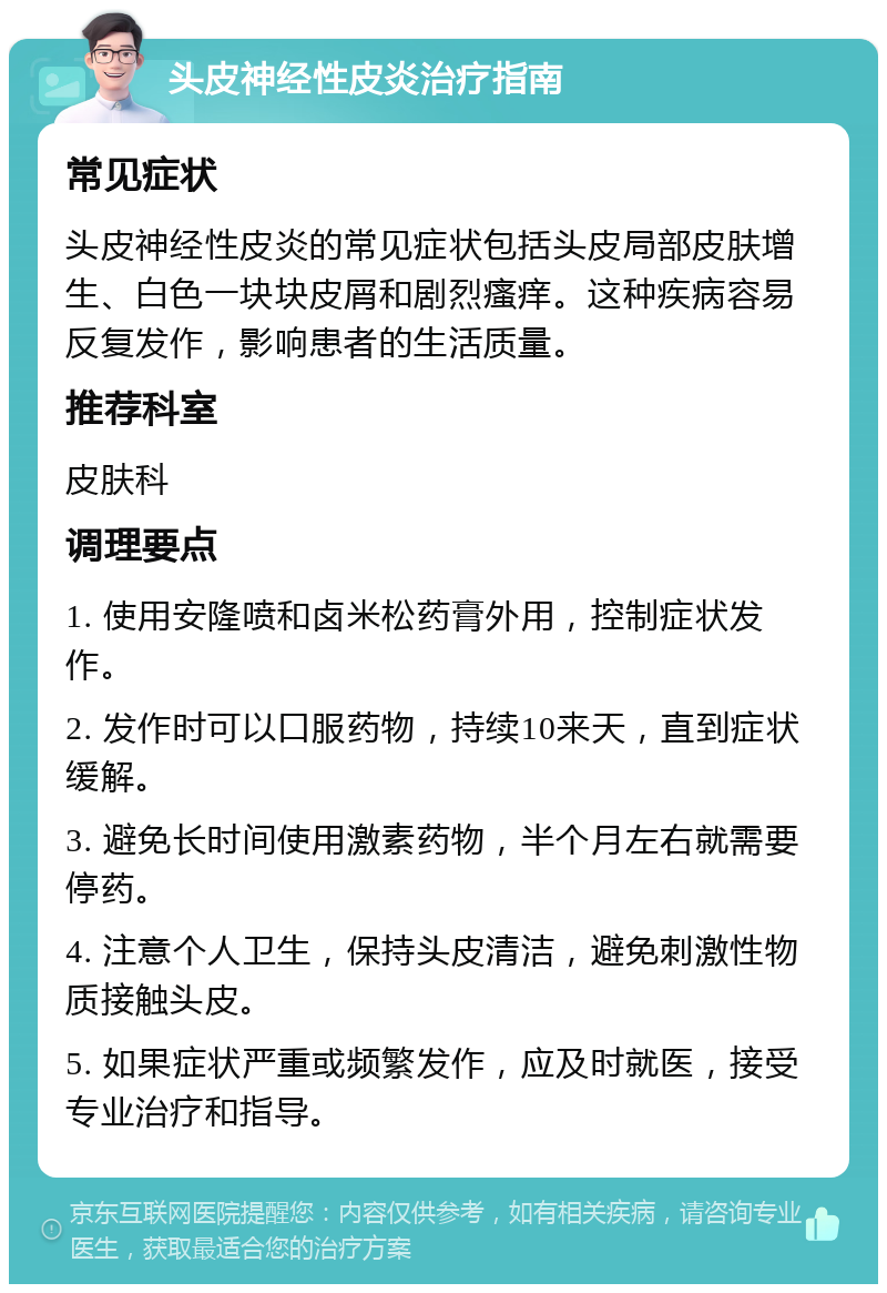 头皮神经性皮炎治疗指南 常见症状 头皮神经性皮炎的常见症状包括头皮局部皮肤增生、白色一块块皮屑和剧烈瘙痒。这种疾病容易反复发作，影响患者的生活质量。 推荐科室 皮肤科 调理要点 1. 使用安隆喷和卤米松药膏外用，控制症状发作。 2. 发作时可以口服药物，持续10来天，直到症状缓解。 3. 避免长时间使用激素药物，半个月左右就需要停药。 4. 注意个人卫生，保持头皮清洁，避免刺激性物质接触头皮。 5. 如果症状严重或频繁发作，应及时就医，接受专业治疗和指导。