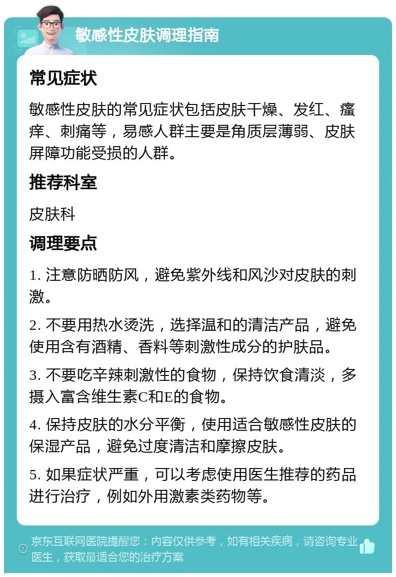 敏感性皮肤调理指南 常见症状 敏感性皮肤的常见症状包括皮肤干燥、发红、瘙痒、刺痛等，易感人群主要是角质层薄弱、皮肤屏障功能受损的人群。 推荐科室 皮肤科 调理要点 1. 注意防晒防风，避免紫外线和风沙对皮肤的刺激。 2. 不要用热水烫洗，选择温和的清洁产品，避免使用含有酒精、香料等刺激性成分的护肤品。 3. 不要吃辛辣刺激性的食物，保持饮食清淡，多摄入富含维生素C和E的食物。 4. 保持皮肤的水分平衡，使用适合敏感性皮肤的保湿产品，避免过度清洁和摩擦皮肤。 5. 如果症状严重，可以考虑使用医生推荐的药品进行治疗，例如外用激素类药物等。