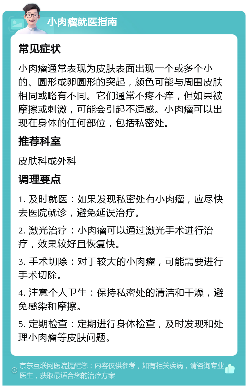 小肉瘤就医指南 常见症状 小肉瘤通常表现为皮肤表面出现一个或多个小的、圆形或卵圆形的突起，颜色可能与周围皮肤相同或略有不同。它们通常不疼不痒，但如果被摩擦或刺激，可能会引起不适感。小肉瘤可以出现在身体的任何部位，包括私密处。 推荐科室 皮肤科或外科 调理要点 1. 及时就医：如果发现私密处有小肉瘤，应尽快去医院就诊，避免延误治疗。 2. 激光治疗：小肉瘤可以通过激光手术进行治疗，效果较好且恢复快。 3. 手术切除：对于较大的小肉瘤，可能需要进行手术切除。 4. 注意个人卫生：保持私密处的清洁和干燥，避免感染和摩擦。 5. 定期检查：定期进行身体检查，及时发现和处理小肉瘤等皮肤问题。