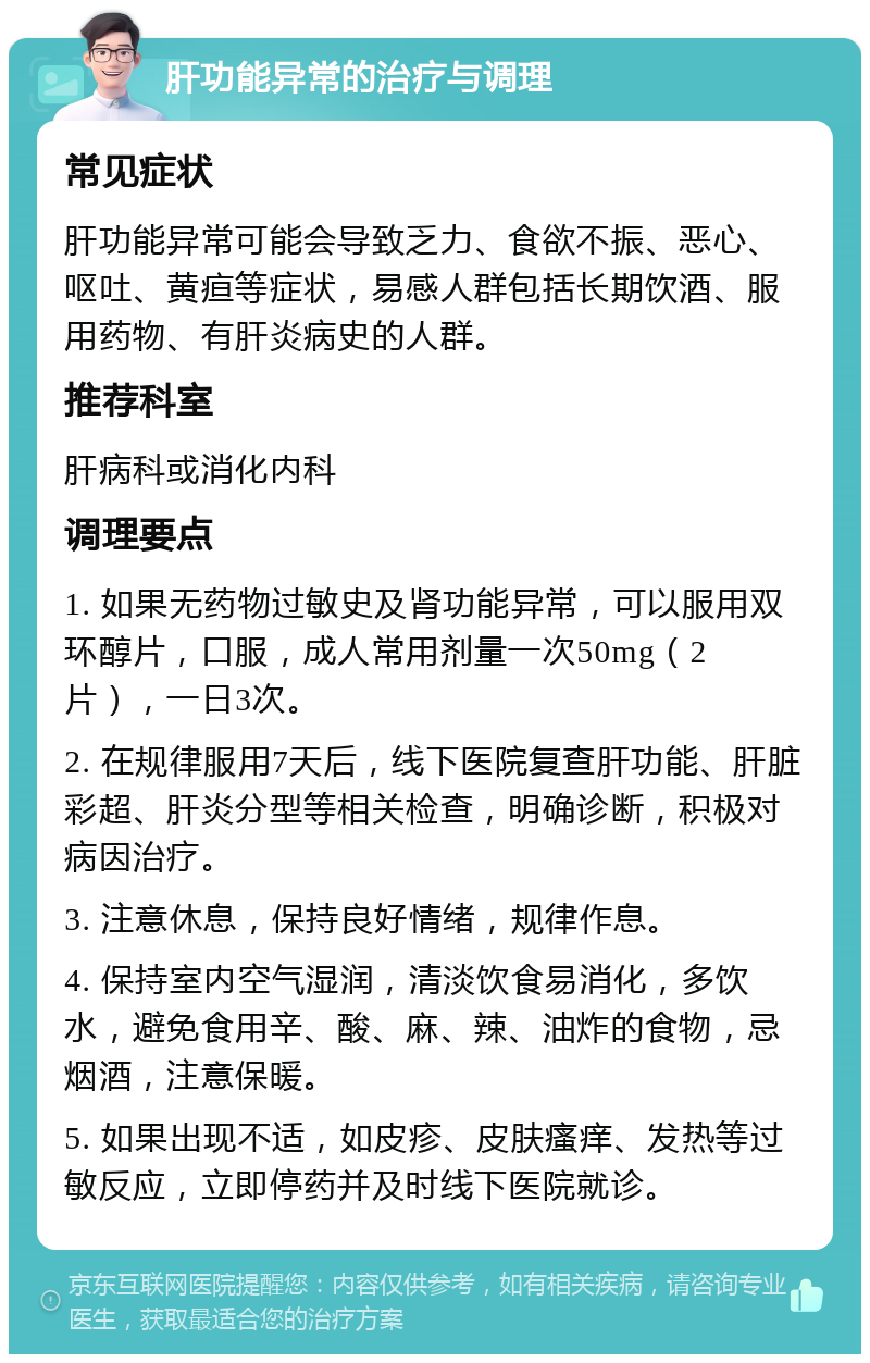 肝功能异常的治疗与调理 常见症状 肝功能异常可能会导致乏力、食欲不振、恶心、呕吐、黄疸等症状，易感人群包括长期饮酒、服用药物、有肝炎病史的人群。 推荐科室 肝病科或消化内科 调理要点 1. 如果无药物过敏史及肾功能异常，可以服用双环醇片，口服，成人常用剂量一次50mg（2片），一日3次。 2. 在规律服用7天后，线下医院复查肝功能、肝脏彩超、肝炎分型等相关检查，明确诊断，积极对病因治疗。 3. 注意休息，保持良好情绪，规律作息。 4. 保持室内空气湿润，清淡饮食易消化，多饮水，避免食用辛、酸、麻、辣、油炸的食物，忌烟酒，注意保暖。 5. 如果出现不适，如皮疹、皮肤瘙痒、发热等过敏反应，立即停药并及时线下医院就诊。