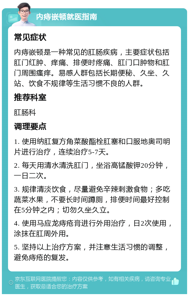 内痔嵌顿就医指南 常见症状 内痔嵌顿是一种常见的肛肠疾病，主要症状包括肛门红肿、痒痛、排便时疼痛、肛门口肿物和肛门周围瘙痒。易感人群包括长期便秘、久坐、久站、饮食不规律等生活习惯不良的人群。 推荐科室 肛肠科 调理要点 1. 使用纳肛复方角菜酸酯栓肛塞和口服地奥司明片进行治疗，连续治疗5-7天。 2. 每天用清水清洗肛门，坐浴高锰酸钾20分钟，一日二次。 3. 规律清淡饮食，尽量避免辛辣刺激食物；多吃蔬菜水果，不要长时间蹲厕，排便时间最好控制在5分钟之内；切勿久坐久立。 4. 使用马应龙痔疮膏进行外用治疗，日2次使用，涂抹在肛周外用。 5. 坚持以上治疗方案，并注意生活习惯的调整，避免痔疮的复发。