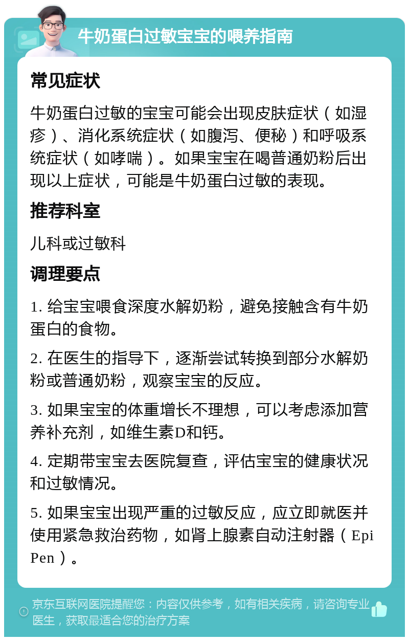 牛奶蛋白过敏宝宝的喂养指南 常见症状 牛奶蛋白过敏的宝宝可能会出现皮肤症状（如湿疹）、消化系统症状（如腹泻、便秘）和呼吸系统症状（如哮喘）。如果宝宝在喝普通奶粉后出现以上症状，可能是牛奶蛋白过敏的表现。 推荐科室 儿科或过敏科 调理要点 1. 给宝宝喂食深度水解奶粉，避免接触含有牛奶蛋白的食物。 2. 在医生的指导下，逐渐尝试转换到部分水解奶粉或普通奶粉，观察宝宝的反应。 3. 如果宝宝的体重增长不理想，可以考虑添加营养补充剂，如维生素D和钙。 4. 定期带宝宝去医院复查，评估宝宝的健康状况和过敏情况。 5. 如果宝宝出现严重的过敏反应，应立即就医并使用紧急救治药物，如肾上腺素自动注射器（EpiPen）。