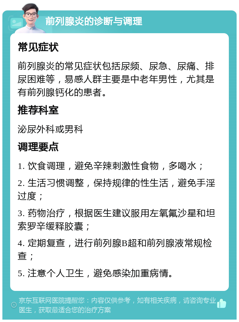 前列腺炎的诊断与调理 常见症状 前列腺炎的常见症状包括尿频、尿急、尿痛、排尿困难等，易感人群主要是中老年男性，尤其是有前列腺钙化的患者。 推荐科室 泌尿外科或男科 调理要点 1. 饮食调理，避免辛辣刺激性食物，多喝水； 2. 生活习惯调整，保持规律的性生活，避免手淫过度； 3. 药物治疗，根据医生建议服用左氧氟沙星和坦索罗辛缓释胶囊； 4. 定期复查，进行前列腺B超和前列腺液常规检查； 5. 注意个人卫生，避免感染加重病情。