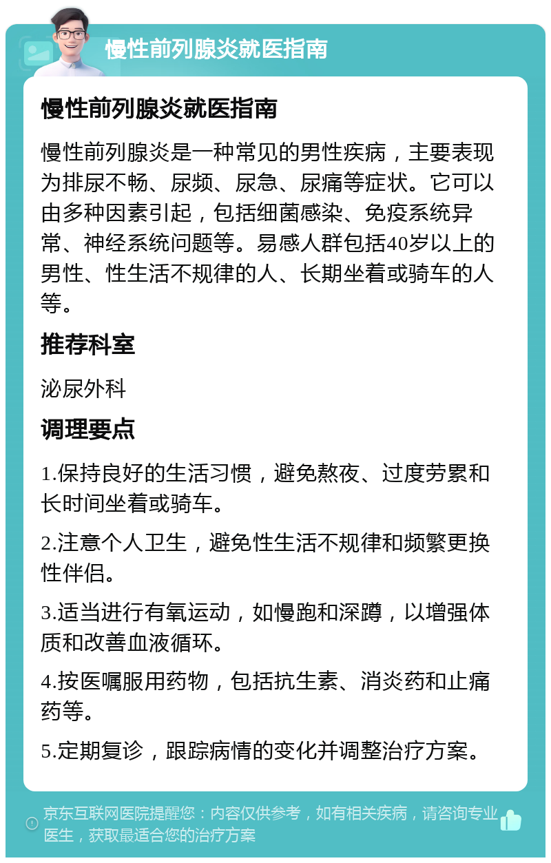 慢性前列腺炎就医指南 慢性前列腺炎就医指南 慢性前列腺炎是一种常见的男性疾病，主要表现为排尿不畅、尿频、尿急、尿痛等症状。它可以由多种因素引起，包括细菌感染、免疫系统异常、神经系统问题等。易感人群包括40岁以上的男性、性生活不规律的人、长期坐着或骑车的人等。 推荐科室 泌尿外科 调理要点 1.保持良好的生活习惯，避免熬夜、过度劳累和长时间坐着或骑车。 2.注意个人卫生，避免性生活不规律和频繁更换性伴侣。 3.适当进行有氧运动，如慢跑和深蹲，以增强体质和改善血液循环。 4.按医嘱服用药物，包括抗生素、消炎药和止痛药等。 5.定期复诊，跟踪病情的变化并调整治疗方案。