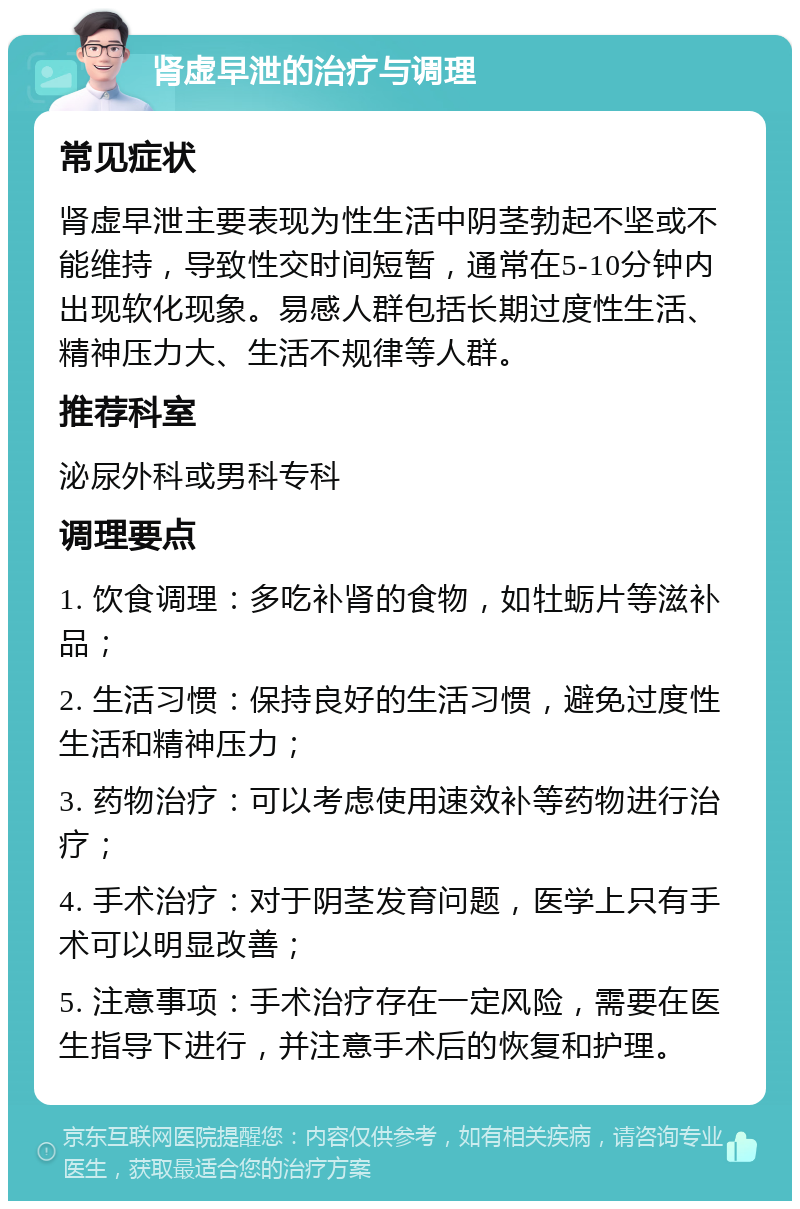 肾虚早泄的治疗与调理 常见症状 肾虚早泄主要表现为性生活中阴茎勃起不坚或不能维持，导致性交时间短暂，通常在5-10分钟内出现软化现象。易感人群包括长期过度性生活、精神压力大、生活不规律等人群。 推荐科室 泌尿外科或男科专科 调理要点 1. 饮食调理：多吃补肾的食物，如牡蛎片等滋补品； 2. 生活习惯：保持良好的生活习惯，避免过度性生活和精神压力； 3. 药物治疗：可以考虑使用速效补等药物进行治疗； 4. 手术治疗：对于阴茎发育问题，医学上只有手术可以明显改善； 5. 注意事项：手术治疗存在一定风险，需要在医生指导下进行，并注意手术后的恢复和护理。