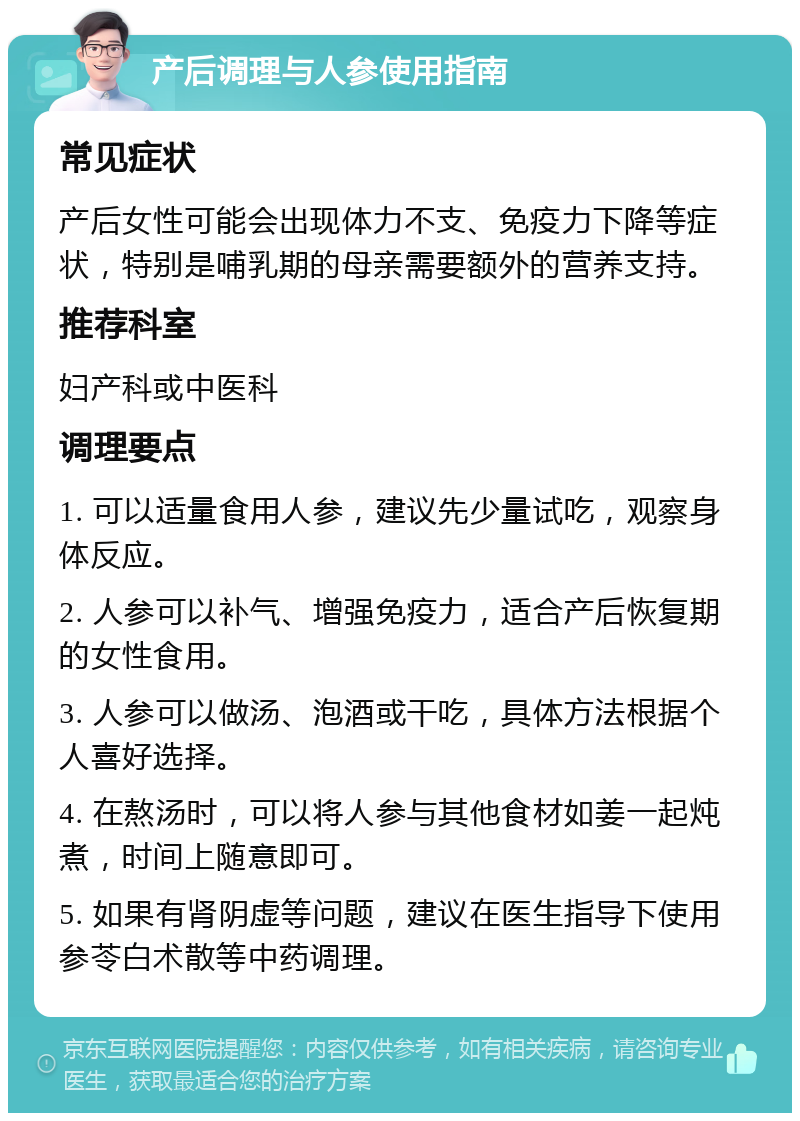 产后调理与人参使用指南 常见症状 产后女性可能会出现体力不支、免疫力下降等症状，特别是哺乳期的母亲需要额外的营养支持。 推荐科室 妇产科或中医科 调理要点 1. 可以适量食用人参，建议先少量试吃，观察身体反应。 2. 人参可以补气、增强免疫力，适合产后恢复期的女性食用。 3. 人参可以做汤、泡酒或干吃，具体方法根据个人喜好选择。 4. 在熬汤时，可以将人参与其他食材如姜一起炖煮，时间上随意即可。 5. 如果有肾阴虚等问题，建议在医生指导下使用参苓白术散等中药调理。