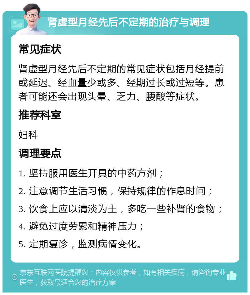 肾虚型月经先后不定期的治疗与调理 常见症状 肾虚型月经先后不定期的常见症状包括月经提前或延迟、经血量少或多、经期过长或过短等。患者可能还会出现头晕、乏力、腰酸等症状。 推荐科室 妇科 调理要点 1. 坚持服用医生开具的中药方剂； 2. 注意调节生活习惯，保持规律的作息时间； 3. 饮食上应以清淡为主，多吃一些补肾的食物； 4. 避免过度劳累和精神压力； 5. 定期复诊，监测病情变化。