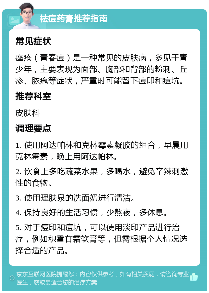 祛痘药膏推荐指南 常见症状 痤疮（青春痘）是一种常见的皮肤病，多见于青少年，主要表现为面部、胸部和背部的粉刺、丘疹、脓疱等症状，严重时可能留下痘印和痘坑。 推荐科室 皮肤科 调理要点 1. 使用阿达帕林和克林霉素凝胶的组合，早晨用克林霉素，晚上用阿达帕林。 2. 饮食上多吃蔬菜水果，多喝水，避免辛辣刺激性的食物。 3. 使用理肤泉的洗面奶进行清洁。 4. 保持良好的生活习惯，少熬夜，多休息。 5. 对于痘印和痘坑，可以使用淡印产品进行治疗，例如积雪苷霜软膏等，但需根据个人情况选择合适的产品。