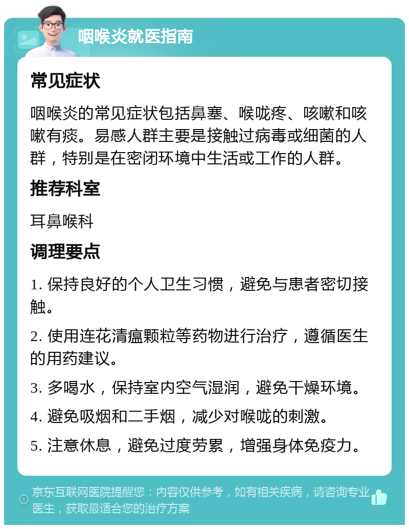 咽喉炎就医指南 常见症状 咽喉炎的常见症状包括鼻塞、喉咙疼、咳嗽和咳嗽有痰。易感人群主要是接触过病毒或细菌的人群，特别是在密闭环境中生活或工作的人群。 推荐科室 耳鼻喉科 调理要点 1. 保持良好的个人卫生习惯，避免与患者密切接触。 2. 使用连花清瘟颗粒等药物进行治疗，遵循医生的用药建议。 3. 多喝水，保持室内空气湿润，避免干燥环境。 4. 避免吸烟和二手烟，减少对喉咙的刺激。 5. 注意休息，避免过度劳累，增强身体免疫力。