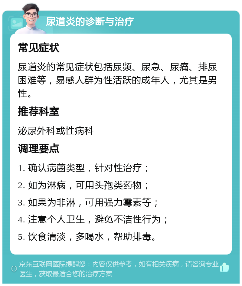 尿道炎的诊断与治疗 常见症状 尿道炎的常见症状包括尿频、尿急、尿痛、排尿困难等，易感人群为性活跃的成年人，尤其是男性。 推荐科室 泌尿外科或性病科 调理要点 1. 确认病菌类型，针对性治疗； 2. 如为淋病，可用头孢类药物； 3. 如果为非淋，可用强力霉素等； 4. 注意个人卫生，避免不洁性行为； 5. 饮食清淡，多喝水，帮助排毒。