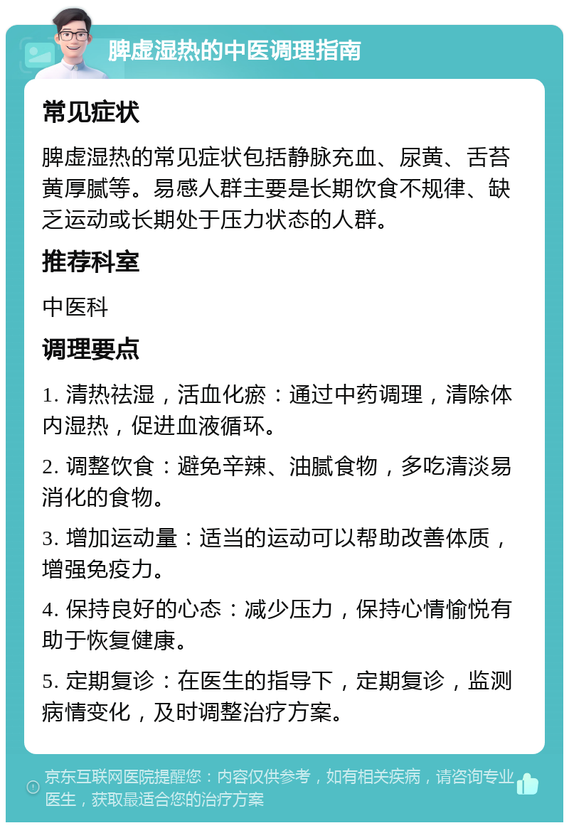 脾虚湿热的中医调理指南 常见症状 脾虚湿热的常见症状包括静脉充血、尿黄、舌苔黄厚腻等。易感人群主要是长期饮食不规律、缺乏运动或长期处于压力状态的人群。 推荐科室 中医科 调理要点 1. 清热祛湿，活血化瘀：通过中药调理，清除体内湿热，促进血液循环。 2. 调整饮食：避免辛辣、油腻食物，多吃清淡易消化的食物。 3. 增加运动量：适当的运动可以帮助改善体质，增强免疫力。 4. 保持良好的心态：减少压力，保持心情愉悦有助于恢复健康。 5. 定期复诊：在医生的指导下，定期复诊，监测病情变化，及时调整治疗方案。