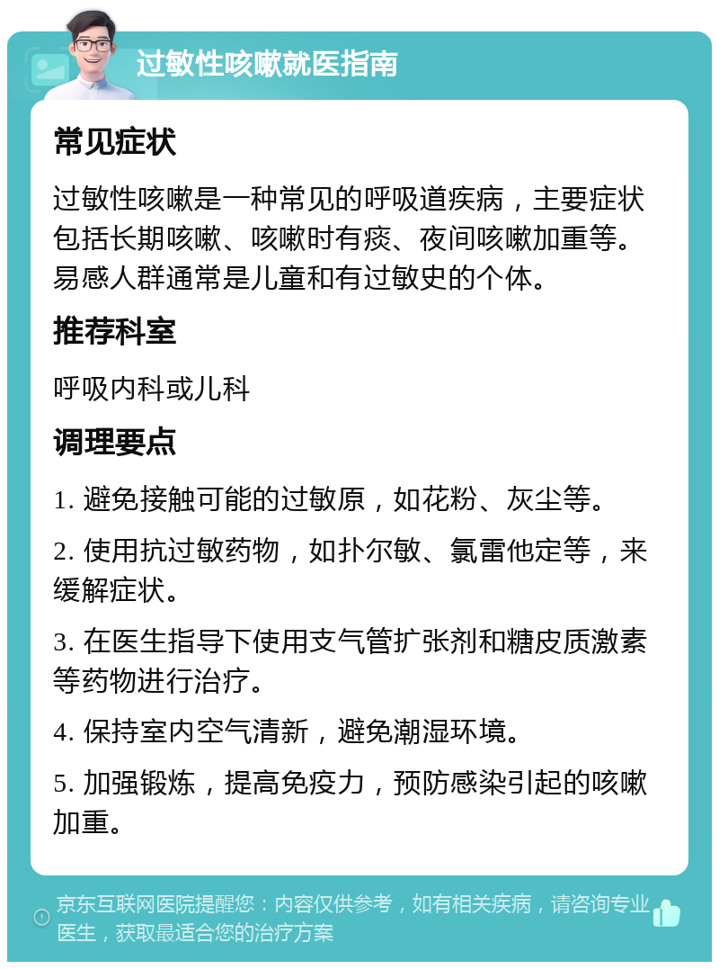 过敏性咳嗽就医指南 常见症状 过敏性咳嗽是一种常见的呼吸道疾病，主要症状包括长期咳嗽、咳嗽时有痰、夜间咳嗽加重等。易感人群通常是儿童和有过敏史的个体。 推荐科室 呼吸内科或儿科 调理要点 1. 避免接触可能的过敏原，如花粉、灰尘等。 2. 使用抗过敏药物，如扑尔敏、氯雷他定等，来缓解症状。 3. 在医生指导下使用支气管扩张剂和糖皮质激素等药物进行治疗。 4. 保持室内空气清新，避免潮湿环境。 5. 加强锻炼，提高免疫力，预防感染引起的咳嗽加重。