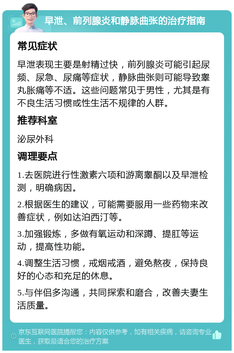 早泄、前列腺炎和静脉曲张的治疗指南 常见症状 早泄表现主要是射精过快，前列腺炎可能引起尿频、尿急、尿痛等症状，静脉曲张则可能导致睾丸胀痛等不适。这些问题常见于男性，尤其是有不良生活习惯或性生活不规律的人群。 推荐科室 泌尿外科 调理要点 1.去医院进行性激素六项和游离睾酮以及早泄检测，明确病因。 2.根据医生的建议，可能需要服用一些药物来改善症状，例如达泊西汀等。 3.加强锻炼，多做有氧运动和深蹲、提肛等运动，提高性功能。 4.调整生活习惯，戒烟戒酒，避免熬夜，保持良好的心态和充足的休息。 5.与伴侣多沟通，共同探索和磨合，改善夫妻生活质量。