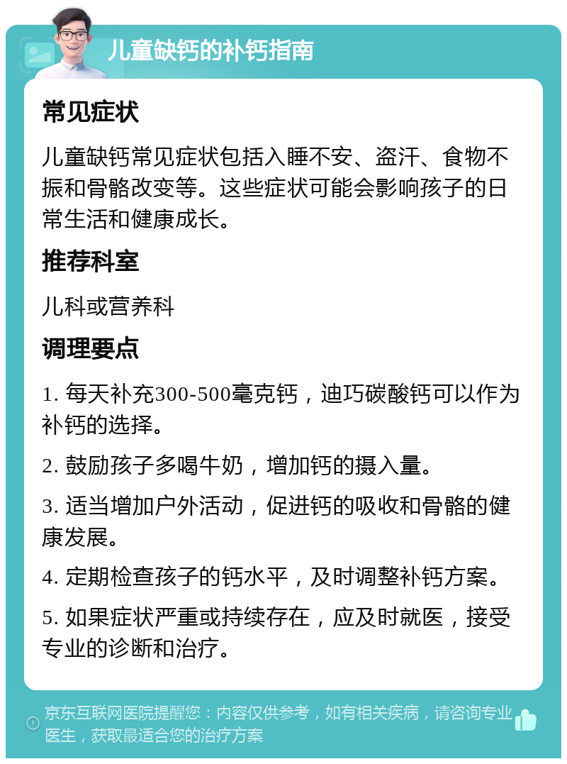 儿童缺钙的补钙指南 常见症状 儿童缺钙常见症状包括入睡不安、盗汗、食物不振和骨骼改变等。这些症状可能会影响孩子的日常生活和健康成长。 推荐科室 儿科或营养科 调理要点 1. 每天补充300-500毫克钙，迪巧碳酸钙可以作为补钙的选择。 2. 鼓励孩子多喝牛奶，增加钙的摄入量。 3. 适当增加户外活动，促进钙的吸收和骨骼的健康发展。 4. 定期检查孩子的钙水平，及时调整补钙方案。 5. 如果症状严重或持续存在，应及时就医，接受专业的诊断和治疗。