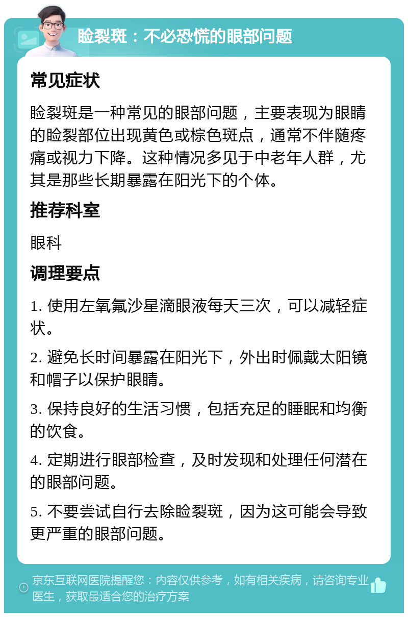 睑裂斑：不必恐慌的眼部问题 常见症状 睑裂斑是一种常见的眼部问题，主要表现为眼睛的睑裂部位出现黄色或棕色斑点，通常不伴随疼痛或视力下降。这种情况多见于中老年人群，尤其是那些长期暴露在阳光下的个体。 推荐科室 眼科 调理要点 1. 使用左氧氟沙星滴眼液每天三次，可以减轻症状。 2. 避免长时间暴露在阳光下，外出时佩戴太阳镜和帽子以保护眼睛。 3. 保持良好的生活习惯，包括充足的睡眠和均衡的饮食。 4. 定期进行眼部检查，及时发现和处理任何潜在的眼部问题。 5. 不要尝试自行去除睑裂斑，因为这可能会导致更严重的眼部问题。