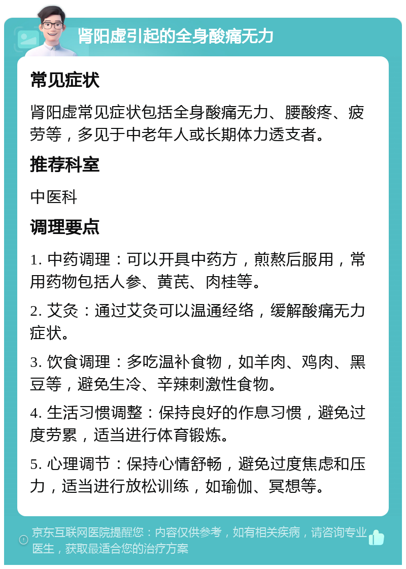 肾阳虚引起的全身酸痛无力 常见症状 肾阳虚常见症状包括全身酸痛无力、腰酸疼、疲劳等，多见于中老年人或长期体力透支者。 推荐科室 中医科 调理要点 1. 中药调理：可以开具中药方，煎熬后服用，常用药物包括人参、黄芪、肉桂等。 2. 艾灸：通过艾灸可以温通经络，缓解酸痛无力症状。 3. 饮食调理：多吃温补食物，如羊肉、鸡肉、黑豆等，避免生冷、辛辣刺激性食物。 4. 生活习惯调整：保持良好的作息习惯，避免过度劳累，适当进行体育锻炼。 5. 心理调节：保持心情舒畅，避免过度焦虑和压力，适当进行放松训练，如瑜伽、冥想等。