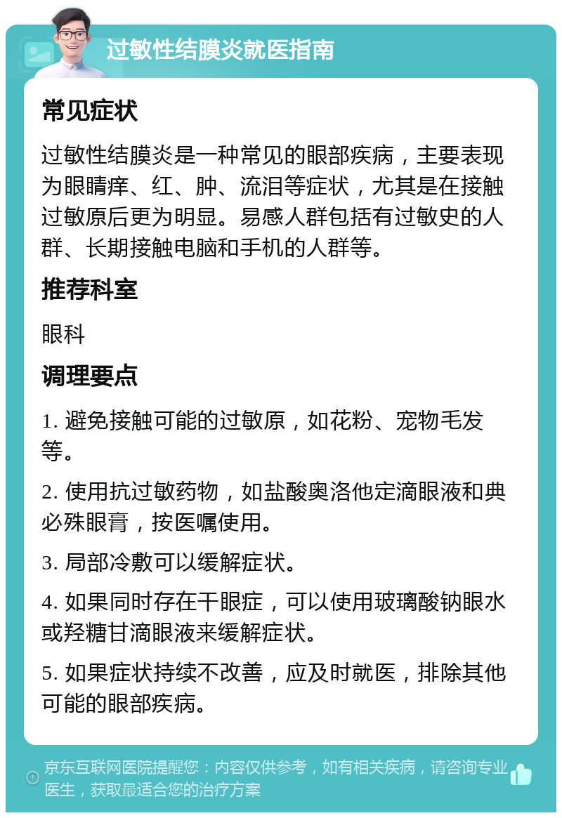 过敏性结膜炎就医指南 常见症状 过敏性结膜炎是一种常见的眼部疾病，主要表现为眼睛痒、红、肿、流泪等症状，尤其是在接触过敏原后更为明显。易感人群包括有过敏史的人群、长期接触电脑和手机的人群等。 推荐科室 眼科 调理要点 1. 避免接触可能的过敏原，如花粉、宠物毛发等。 2. 使用抗过敏药物，如盐酸奥洛他定滴眼液和典必殊眼膏，按医嘱使用。 3. 局部冷敷可以缓解症状。 4. 如果同时存在干眼症，可以使用玻璃酸钠眼水或羟糖甘滴眼液来缓解症状。 5. 如果症状持续不改善，应及时就医，排除其他可能的眼部疾病。