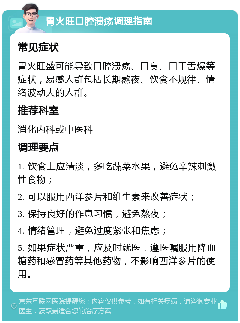 胃火旺口腔溃疡调理指南 常见症状 胃火旺盛可能导致口腔溃疡、口臭、口干舌燥等症状，易感人群包括长期熬夜、饮食不规律、情绪波动大的人群。 推荐科室 消化内科或中医科 调理要点 1. 饮食上应清淡，多吃蔬菜水果，避免辛辣刺激性食物； 2. 可以服用西洋参片和维生素来改善症状； 3. 保持良好的作息习惯，避免熬夜； 4. 情绪管理，避免过度紧张和焦虑； 5. 如果症状严重，应及时就医，遵医嘱服用降血糖药和感冒药等其他药物，不影响西洋参片的使用。