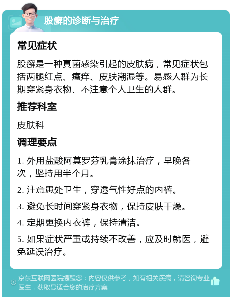 股癣的诊断与治疗 常见症状 股癣是一种真菌感染引起的皮肤病，常见症状包括两腿红点、瘙痒、皮肤潮湿等。易感人群为长期穿紧身衣物、不注意个人卫生的人群。 推荐科室 皮肤科 调理要点 1. 外用盐酸阿莫罗芬乳膏涂抹治疗，早晚各一次，坚持用半个月。 2. 注意患处卫生，穿透气性好点的内裤。 3. 避免长时间穿紧身衣物，保持皮肤干燥。 4. 定期更换内衣裤，保持清洁。 5. 如果症状严重或持续不改善，应及时就医，避免延误治疗。