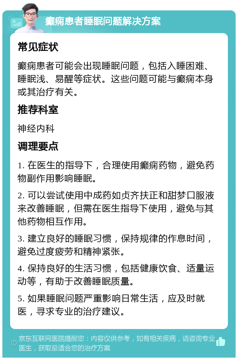 癫痫患者睡眠问题解决方案 常见症状 癫痫患者可能会出现睡眠问题，包括入睡困难、睡眠浅、易醒等症状。这些问题可能与癫痫本身或其治疗有关。 推荐科室 神经内科 调理要点 1. 在医生的指导下，合理使用癫痫药物，避免药物副作用影响睡眠。 2. 可以尝试使用中成药如贞齐扶正和甜梦口服液来改善睡眠，但需在医生指导下使用，避免与其他药物相互作用。 3. 建立良好的睡眠习惯，保持规律的作息时间，避免过度疲劳和精神紧张。 4. 保持良好的生活习惯，包括健康饮食、适量运动等，有助于改善睡眠质量。 5. 如果睡眠问题严重影响日常生活，应及时就医，寻求专业的治疗建议。