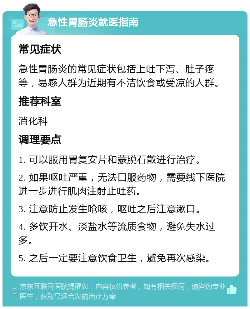 急性胃肠炎就医指南 常见症状 急性胃肠炎的常见症状包括上吐下泻、肚子疼等，易感人群为近期有不洁饮食或受凉的人群。 推荐科室 消化科 调理要点 1. 可以服用胃复安片和蒙脱石散进行治疗。 2. 如果呕吐严重，无法口服药物，需要线下医院进一步进行肌肉注射止吐药。 3. 注意防止发生呛咳，呕吐之后注意漱口。 4. 多饮开水、淡盐水等流质食物，避免失水过多。 5. 之后一定要注意饮食卫生，避免再次感染。