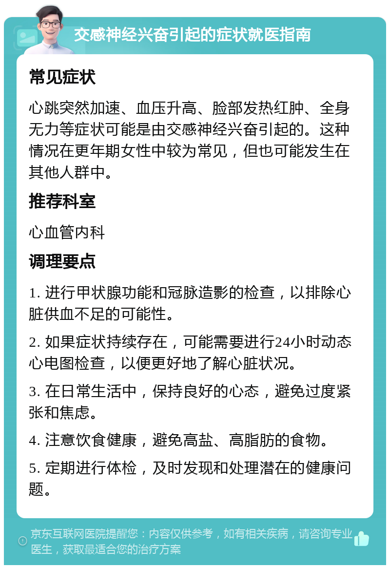 交感神经兴奋引起的症状就医指南 常见症状 心跳突然加速、血压升高、脸部发热红肿、全身无力等症状可能是由交感神经兴奋引起的。这种情况在更年期女性中较为常见，但也可能发生在其他人群中。 推荐科室 心血管内科 调理要点 1. 进行甲状腺功能和冠脉造影的检查，以排除心脏供血不足的可能性。 2. 如果症状持续存在，可能需要进行24小时动态心电图检查，以便更好地了解心脏状况。 3. 在日常生活中，保持良好的心态，避免过度紧张和焦虑。 4. 注意饮食健康，避免高盐、高脂肪的食物。 5. 定期进行体检，及时发现和处理潜在的健康问题。