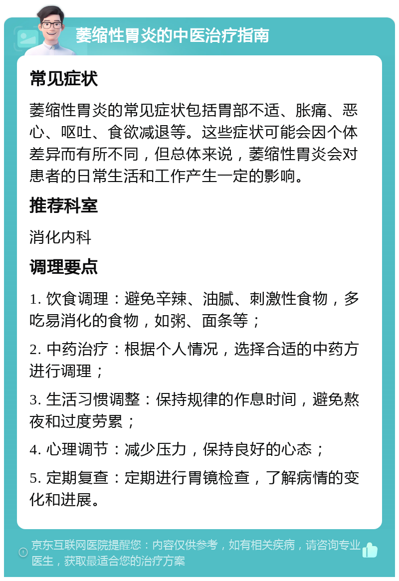 萎缩性胃炎的中医治疗指南 常见症状 萎缩性胃炎的常见症状包括胃部不适、胀痛、恶心、呕吐、食欲减退等。这些症状可能会因个体差异而有所不同，但总体来说，萎缩性胃炎会对患者的日常生活和工作产生一定的影响。 推荐科室 消化内科 调理要点 1. 饮食调理：避免辛辣、油腻、刺激性食物，多吃易消化的食物，如粥、面条等； 2. 中药治疗：根据个人情况，选择合适的中药方进行调理； 3. 生活习惯调整：保持规律的作息时间，避免熬夜和过度劳累； 4. 心理调节：减少压力，保持良好的心态； 5. 定期复查：定期进行胃镜检查，了解病情的变化和进展。