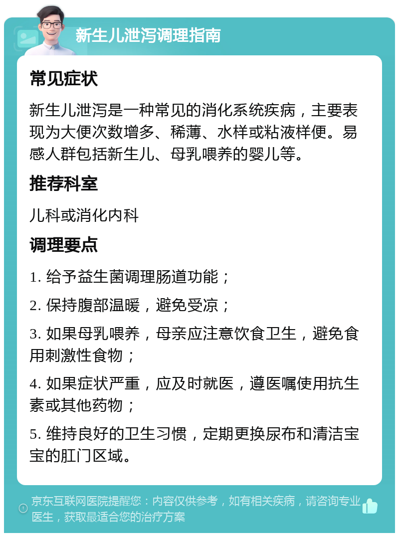 新生儿泄泻调理指南 常见症状 新生儿泄泻是一种常见的消化系统疾病，主要表现为大便次数增多、稀薄、水样或粘液样便。易感人群包括新生儿、母乳喂养的婴儿等。 推荐科室 儿科或消化内科 调理要点 1. 给予益生菌调理肠道功能； 2. 保持腹部温暖，避免受凉； 3. 如果母乳喂养，母亲应注意饮食卫生，避免食用刺激性食物； 4. 如果症状严重，应及时就医，遵医嘱使用抗生素或其他药物； 5. 维持良好的卫生习惯，定期更换尿布和清洁宝宝的肛门区域。