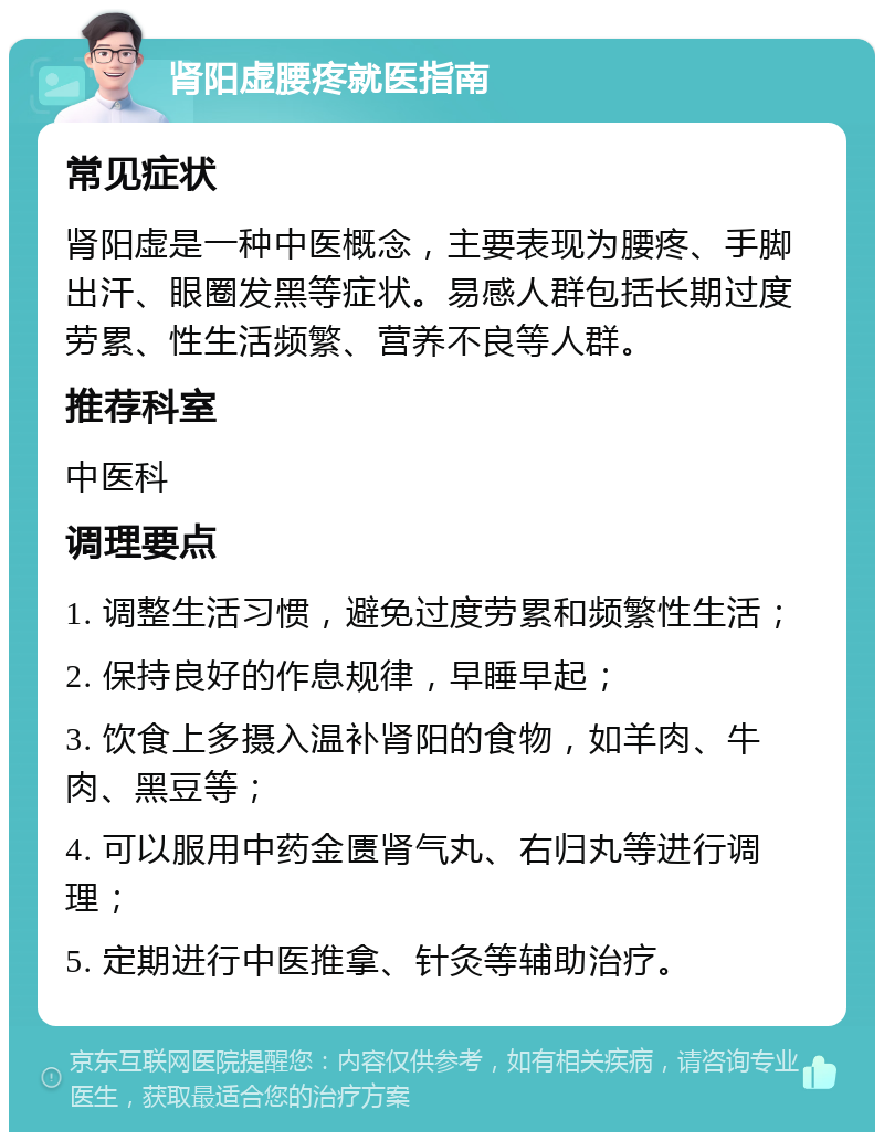 肾阳虚腰疼就医指南 常见症状 肾阳虚是一种中医概念，主要表现为腰疼、手脚出汗、眼圈发黑等症状。易感人群包括长期过度劳累、性生活频繁、营养不良等人群。 推荐科室 中医科 调理要点 1. 调整生活习惯，避免过度劳累和频繁性生活； 2. 保持良好的作息规律，早睡早起； 3. 饮食上多摄入温补肾阳的食物，如羊肉、牛肉、黑豆等； 4. 可以服用中药金匮肾气丸、右归丸等进行调理； 5. 定期进行中医推拿、针灸等辅助治疗。