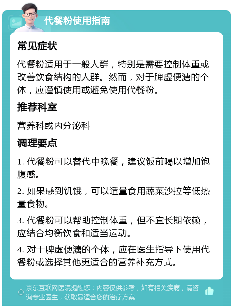 代餐粉使用指南 常见症状 代餐粉适用于一般人群，特别是需要控制体重或改善饮食结构的人群。然而，对于脾虚便溏的个体，应谨慎使用或避免使用代餐粉。 推荐科室 营养科或内分泌科 调理要点 1. 代餐粉可以替代中晚餐，建议饭前喝以增加饱腹感。 2. 如果感到饥饿，可以适量食用蔬菜沙拉等低热量食物。 3. 代餐粉可以帮助控制体重，但不宜长期依赖，应结合均衡饮食和适当运动。 4. 对于脾虚便溏的个体，应在医生指导下使用代餐粉或选择其他更适合的营养补充方式。