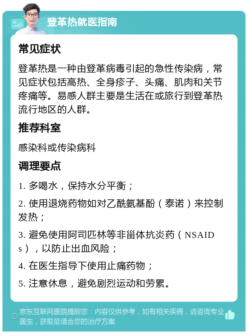 登革热就医指南 常见症状 登革热是一种由登革病毒引起的急性传染病，常见症状包括高热、全身疹子、头痛、肌肉和关节疼痛等。易感人群主要是生活在或旅行到登革热流行地区的人群。 推荐科室 感染科或传染病科 调理要点 1. 多喝水，保持水分平衡； 2. 使用退烧药物如对乙酰氨基酚（泰诺）来控制发热； 3. 避免使用阿司匹林等非甾体抗炎药（NSAIDs），以防止出血风险； 4. 在医生指导下使用止痛药物； 5. 注意休息，避免剧烈运动和劳累。