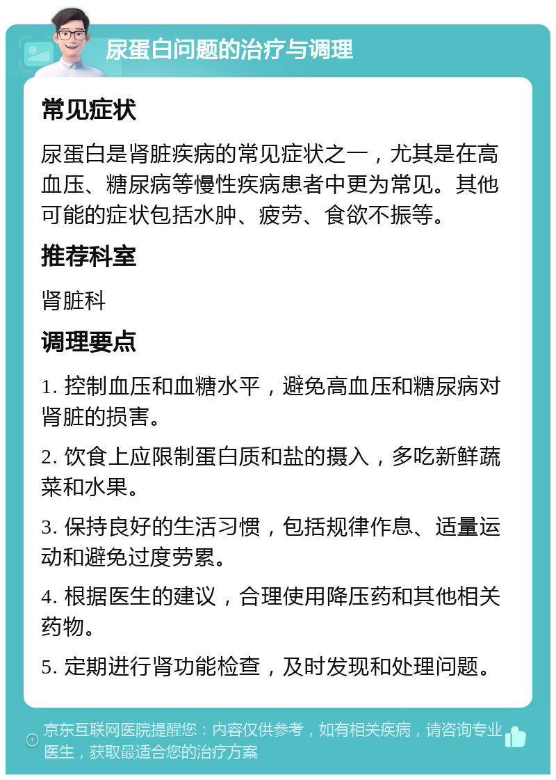 尿蛋白问题的治疗与调理 常见症状 尿蛋白是肾脏疾病的常见症状之一，尤其是在高血压、糖尿病等慢性疾病患者中更为常见。其他可能的症状包括水肿、疲劳、食欲不振等。 推荐科室 肾脏科 调理要点 1. 控制血压和血糖水平，避免高血压和糖尿病对肾脏的损害。 2. 饮食上应限制蛋白质和盐的摄入，多吃新鲜蔬菜和水果。 3. 保持良好的生活习惯，包括规律作息、适量运动和避免过度劳累。 4. 根据医生的建议，合理使用降压药和其他相关药物。 5. 定期进行肾功能检查，及时发现和处理问题。