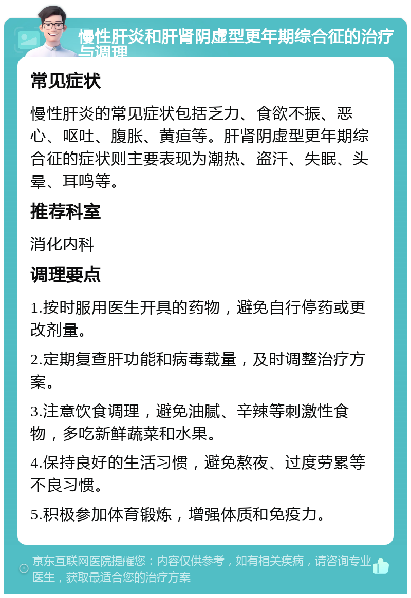 慢性肝炎和肝肾阴虚型更年期综合征的治疗与调理 常见症状 慢性肝炎的常见症状包括乏力、食欲不振、恶心、呕吐、腹胀、黄疸等。肝肾阴虚型更年期综合征的症状则主要表现为潮热、盗汗、失眠、头晕、耳鸣等。 推荐科室 消化内科 调理要点 1.按时服用医生开具的药物，避免自行停药或更改剂量。 2.定期复查肝功能和病毒载量，及时调整治疗方案。 3.注意饮食调理，避免油腻、辛辣等刺激性食物，多吃新鲜蔬菜和水果。 4.保持良好的生活习惯，避免熬夜、过度劳累等不良习惯。 5.积极参加体育锻炼，增强体质和免疫力。