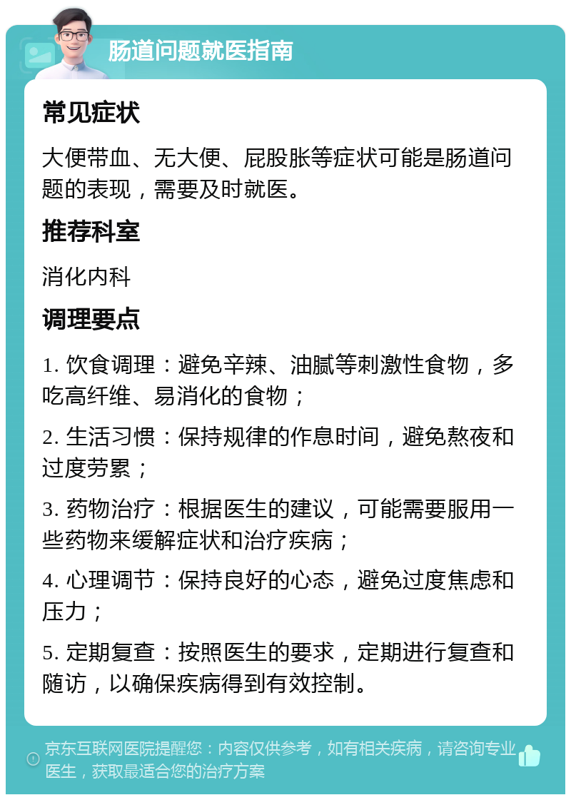 肠道问题就医指南 常见症状 大便带血、无大便、屁股胀等症状可能是肠道问题的表现，需要及时就医。 推荐科室 消化内科 调理要点 1. 饮食调理：避免辛辣、油腻等刺激性食物，多吃高纤维、易消化的食物； 2. 生活习惯：保持规律的作息时间，避免熬夜和过度劳累； 3. 药物治疗：根据医生的建议，可能需要服用一些药物来缓解症状和治疗疾病； 4. 心理调节：保持良好的心态，避免过度焦虑和压力； 5. 定期复查：按照医生的要求，定期进行复查和随访，以确保疾病得到有效控制。